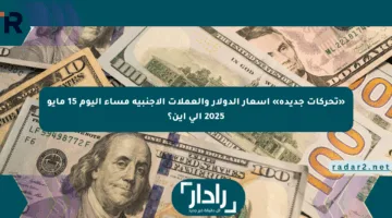 «تحركات جديدة» أسعار الدولار والعملات الأجنبية مساء اليوم 15 مايو 2025 إلى أين؟